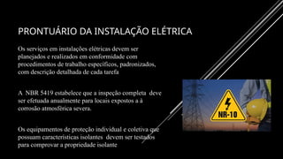 PRONTUÁRIO DA INSTALAÇÃO ELÉTRICA
Os serviços em instalações elétricas devem ser
planejados e realizados em conformidade com
procedimentos de trabalho específicos, padronizados,
com descrição detalhada de cada tarefa
A NBR 5419 estabelece que a inspeção completa deve
ser efetuada anualmente para locais expostos a à
corrosão atmosférica severa.
Os equipamentos de proteção individual e coletiva que
possuam características isolantes devem ser testados
para comprovar a propriedade isolante
 