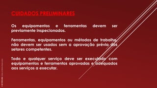 CUIDADOS PRELIMINARES
Os equipamentos e ferramentas devem ser
previamente inspecionados.
Ferramentas, equipamentos ou métodos de trabalho,
não devem ser usados sem a aprovação prévia dos
setores competentes.
Todo e qualquer serviço deve ser executado com
equipamentos e ferramentas aprovadas e adequados
aos serviços a executar.
©
SST
TITÃS
2023.
Todos
os
Direitos
Reservados
 
