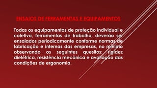 ENSAIOS DE FERRAMENTAS E EQUIPAMENTOS
Todas os equipamentos de proteção individual e
coletiva, ferramentas de trabalho, deverão ser
ensaiados periodicamente conforme normas de
fabricação e internas das empresas, no mínimo
observando os seguintes quesitos: rigidez
dielétrica, resistência mecânica e avaliação das
condições de ergonomia.
 