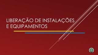 LIBERAÇÃO DE INSTALAÇÕES
E EQUIPAMENTOS
 