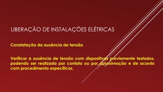LIBERAÇÃO DE INSTALAÇÕES ELÉTRICAS
Constatação da ausência de tensão
Verificar a ausência de tensão com dispositivos previamente testados,
podendo ser realizada por contato ou por aproximação e de acordo
com procedimento específicos.
 