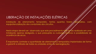 LIBERAÇÃO DE INSTALAÇÕES ELÉTRICAS
Instalação de aterramento temporário, tantos quantos forem necessários, com
equipotencialização dos condutores dos circuitos.
Nesta etapa deverá ser observado que este procedimento está sendo realizado em uma
instalação apenas desligada, o que pressupõe os cuidados relativos à possibilidade de
ocorrência de arcos.
É importante controlar a quantidade de aterramentos temporários implantados de forma
a garantir a retirada de todas as unidades antes de reenergização.
 