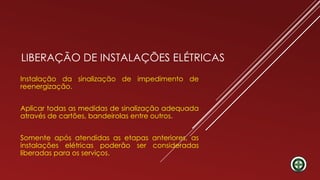 LIBERAÇÃO DE INSTALAÇÕES ELÉTRICAS
Instalação da sinalização de impedimento de
reenergização.
Aplicar todas as medidas de sinalização adequada
através de cartões, bandeirolas entre outros.
Somente após atendidas as etapas anteriores, as
instalações elétricas poderão ser consideradas
liberadas para os serviços.
 
