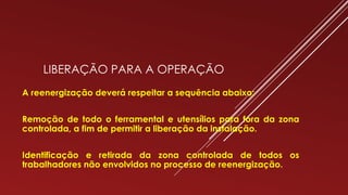 LIBERAÇÃO PARA A OPERAÇÃO
A reenergização deverá respeitar a sequência abaixo:
Remoção de todo o ferramental e utensílios para fora da zona
controlada, a fim de permitir a liberação da instalação.
Identificação e retirada da zona controlada de todos os
trabalhadores não envolvidos no processo de reenergização.
 
