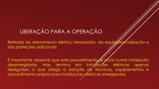 LIBERAÇÃO PARA A OPERAÇÃO
Retirada do aterramento elétrico temporário, da equipotencialização e
das proteções adicionais;
É importante observar que este procedimento se inicia numa instalação
desenergizada, mas termina em instalações elétricas apenas
desligadas, o que obriga a adoção de técnicas, equipamentos e
procedimento próprio para instalações elétricas energizadas.
 
