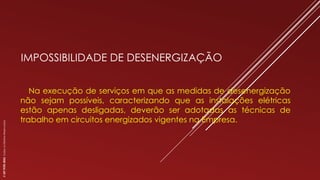 IMPOSSIBILIDADE DE DESENERGIZAÇÃO
Na execução de serviços em que as medidas de desenergização
não sejam possíveis, caracterizando que as instalações elétricas
estão apenas desligadas, deverão ser adotadas as técnicas de
trabalho em circuitos energizados vigentes na Empresa.
©
SST
TITÃS
2023.
Todos
os
Direitos
Reservados
 