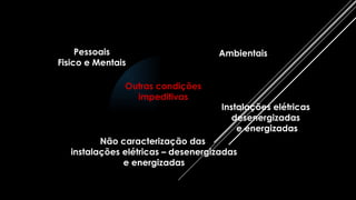 Pessoais
Fisico e Mentais
Ambientais
Outras condições
impeditivas
Instalações elétricas
desenergizadas
e energizadas
Não caracterização das
instalações elétricas – desenergizadas
e energizadas
 