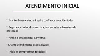 ATENDIMENTO INICIAL
• Mantenha-se calmo e inspire confiança ao acidentado;
• Segurança do local (socorrista, transeuntes e barreiras de
proteção) ;
• Avalie o estado geral da vítima;
• Chame atendimento especializado;
• Inicie as compressões torácicas;
 