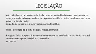 LEGISLAÇÃO
Art. 135 – Deixar de prestar assistência, quando possível fazê-lo sem risco pessoal, à
criança abandonada ou extraviada, ou à pessoa inválida ou ferida, ao desamparo ou em
grave e iminente perigo;
ou pedir, nesses casos, o socorro da autoridade pública.
Pena – detenção de 1 (um) a 6 (seis) meses, ou multa.
Parágrafo único – A pena é aumentada de metade, se a omissão resulta lesão corporal
ou de natureza grave, e triplicada, se resulta
em morte.
 