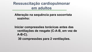 Ressuscitação cardiopulmonar
em adultos
Alteração na sequência para socorrista
sozinho:
Iniciar compressões torácicas antes das
ventilações de resgate (C-A-B, em vez de
A-B-C).
30 compressões para 2 ventilações.
 