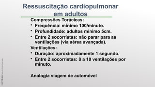Ressuscitação cardiopulmonar
em adultos
Compressões Torácicas:
• Frequência: mínimo 100/minuto.
• Profundidade: adultos mínimo 5cm.
• Entre 2 socorristas: não parar para as
ventilações (via aérea avançada).
Ventilações:
• Duração: aproximadamente 1 segundo.
• Entre 2 socorristas: 8 a 10 ventilações por
minuto.
Analogia viagem de automóvel
©
SST
TITÃS
2023.
Todos
os
Direitos
Reservados
 