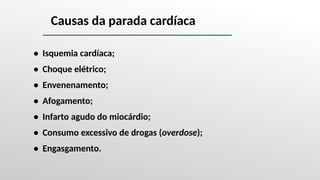 Causas da parada cardíaca
• Isquemia cardíaca;
• Choque elétrico;
• Envenenamento;
• Afogamento;
• Infarto agudo do miocárdio;
• Consumo excessivo de drogas (overdose);
• Engasgamento.
 