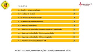Sumário
10.2 – Medidas de Controle
10.1 Objetivo e campo de aplicação
10.2.9 – Medidas de Proteção Individual
10.2.8 – Medidas de Proteção Coletiva
10.4 – Segurança na construção, montagem, operação e manutenção
10.3 – Segurança em projetos
10.5 – Segurança em instalações elétricas desenergizadas
10.6 – Segurança em instalações elétricas energizadas
10.7 – Trabalhos envolvendo alta tensão (AT)
NR 10 – SEGURANÇA EM INSTALAÇÕES E SERVIÇOS EM ELETRICIDADE
 