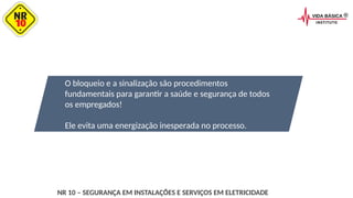 O bloqueio e a sinalização são procedimentos
fundamentais para garantir a saúde e segurança de todos
os empregados!
Ele evita uma energização inesperada no processo.
NR 10 – SEGURANÇA EM INSTALAÇÕES E SERVIÇOS EM ELETRICIDADE
 