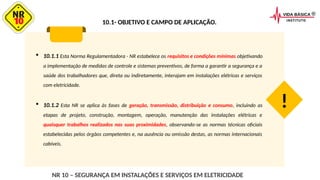 10.1- OBJETIVO E CAMPO DE APLICAÇÃO.
 10.1.1 Esta Norma Regulamentadora - NR estabelece os requisitos e condições mínimas objetivando
a implementação de medidas de controle e sistemas preventivos, de forma a garantir a segurança e a
saúde dos trabalhadores que, direta ou indiretamente, interajam em instalações elétricas e serviços
com eletricidade.
 10.1.2 Esta NR se aplica às fases de geração, transmissão, distribuição e consumo, incluindo as
etapas de projeto, construção, montagem, operação, manutenção das instalações elétricas e
quaisquer trabalhos realizados nas suas proximidades, observando-se as normas técnicas oficiais
estabelecidas pelos órgãos competentes e, na ausência ou omissão destas, as normas internacionais
cabíveis.
!
NR 10 – SEGURANÇA EM INSTALAÇÕES E SERVIÇOS EM ELETRICIDADE
 
