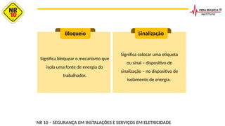 Significa bloquear o mecanismo que
isola uma fonte de energia do
trabalhador.
Bloqueio Sinalização
Significa colocar uma etiqueta
ou sinal – dispositivo de
sinalização – no dispositivo de
isolamento de energia.
NR 10 – SEGURANÇA EM INSTALAÇÕES E SERVIÇOS EM ELETRICIDADE
 