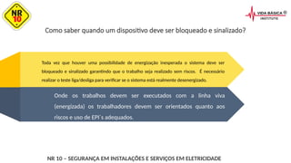 Como saber quando um dispositivo deve ser bloqueado e sinalizado?
Toda vez que houver uma possibilidade de energização inesperada o sistema deve ser
bloqueado e sinalizado garantindo que o trabalho seja realizado sem riscos. É necessário
realizar o teste liga/desliga para verificar se o sistema está realmente desenergizado.
Onde os trabalhos devem ser executados com a linha viva
(energizada) os trabalhadores devem ser orientados quanto aos
riscos e uso de EPI´s adequados.
NR 10 – SEGURANÇA EM INSTALAÇÕES E SERVIÇOS EM ELETRICIDADE
 