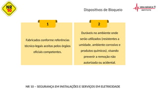 Dispositivos de Bloqueio
Fabricados conforme referências
técnico-legais aceitas pelos órgãos
oficiais competentes.
1 2
Duráveis no ambiente onde
serão utilizados (resistentes a
umidade, ambiente corrosivo e
produtos químicos), visando
prevenir a remoção não
autorizada ou acidental.
NR 10 – SEGURANÇA EM INSTALAÇÕES E SERVIÇOS EM ELETRICIDADE
 