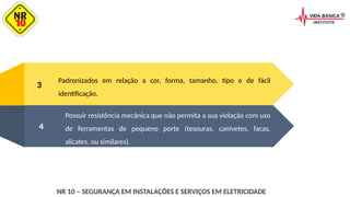 3
Padronizados em relação a cor, forma, tamanho, tipo e de fácil
identificação.
Possuir resistência mecânica que não permita a sua violação com uso
de ferramentas de pequeno porte (tesouras, canivetes, facas,
alicates, ou similares).
4
NR 10 – SEGURANÇA EM INSTALAÇÕES E SERVIÇOS EM ELETRICIDADE
 