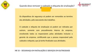 Quando devo remover o cadeado e etiqueta de sinalização?
Os dispositivos de segurança só podem ser removidos ao termino
das atividades, pelo executante dos trabalhos.
O cadeado e etiqueta de sinalização só podem ser retirados por
outrem, somente com procedimento interno da empresa,
envolvendo todos os responsáveis pelas atividades inclusive o
gerente da empresa, certificando que a pessoa responsável pelo
cadeado e etiqueta, que já tenho finalizado suas atividades.
NR 10 – SEGURANÇA EM INSTALAÇÕES E SERVIÇOS EM ELETRICIDADE
 