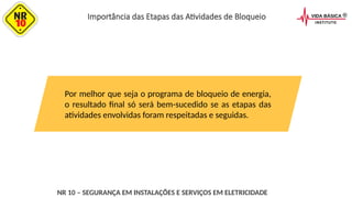 Por melhor que seja o programa de bloqueio de energia,
o resultado final só será bem-sucedido se as etapas das
atividades envolvidas foram respeitadas e seguidas.
NR 10 – SEGURANÇA EM INSTALAÇÕES E SERVIÇOS EM ELETRICIDADE
Importância das Etapas das Atividades de Bloqueio
 