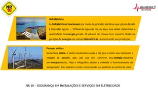 NR 10 – SEGURANÇA EM INSTALAÇÕES E SERVIÇOS EM ELETRICIDADE
Hidrelétricas
As hidrelétricas funcionam por meio de grandes turbinas que giram devido
à força das águas. ... O fluxo de água do rio, ou seja, sua vazão, determina a
quantidade de energia gerada. O volume de chuvas tem impacto direto na
geração de energia nas usinas hidrelétricas, aumentando sua produção.
Parques eólicos
Na turbina eólica, o vento movimenta as pás e faz girar o rotor, que transmite a
rotação ao gerador, que, por sua vez, converte essa energia mecânica
em energia elétrica. Veja o infográfico abaixo e entenda o funcionamento do
aerogerador: Pás: captam o vento, convertendo sua potência ao centro do rotor.
 