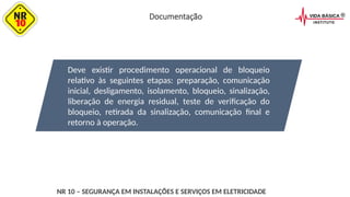 Deve existir procedimento operacional de bloqueio
relativo às seguintes etapas: preparação, comunicação
inicial, desligamento, isolamento, bloqueio, sinalização,
liberação de energia residual, teste de verificação do
bloqueio, retirada da sinalização, comunicação final e
retorno à operação.
NR 10 – SEGURANÇA EM INSTALAÇÕES E SERVIÇOS EM ELETRICIDADE
Documentação
 