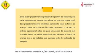 Deve existir procedimento operacional específico de bloqueio para
cada equipamento, sistema operacional ou processo operacional.
Esse procedimento deve identificar claramente todas as fontes de
energia, todos os pontos de bloqueio, bem como o circuito ou
sistema operacional sobre os quais tais pontos de bloqueio têm
controle direto, os passos específicos para alcançar o estado de
energia zero e os métodos para executar teste de verificação do
bloqueio.
NR 10 – SEGURANÇA EM INSTALAÇÕES E SERVIÇOS EM ELETRICIDADE
 