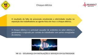 O choque elétrico é o principal causador de acidentes no setor elétrico e
geralmente é originado por contato do trabalhador com partes energizadas
do sistema.
O resultado da falta de prevenção envolvendo a eletricidade resulta na
exposição dos trabalhadores ao agente físico de risco: o choque elétrico.
Choque elétrico
NR 10 – SEGURANÇA EM INSTALAÇÕES E SERVIÇOS EM ELETRICIDADE
 