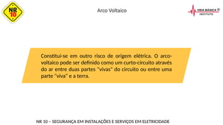 Constitui-se em outro risco de origem elétrica. O arco-
voltaico pode ser definido como um curto-circuito através
do ar entre duas partes "vivas" do circuito ou entre uma
parte "viva“ e a terra.
NR 10 – SEGURANÇA EM INSTALAÇÕES E SERVIÇOS EM ELETRICIDADE
Arco Voltaico
 