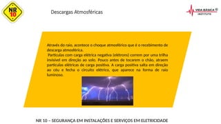 Descargas Atmosféricas
Através do raio, acontece o choque atmosférico que é o recebimento de
descarga atmosférica.
Partículas com carga elétrica negativa (elétrons) correm por uma trilha
invisível em direção ao solo. Pouco antes de tocarem o chão, atraem
partículas elétricas de carga positiva. A carga positiva salta em direção
ao céu e fecha o circuito elétrico, que aparece na forma de raio
luminoso.
NR 10 – SEGURANÇA EM INSTALAÇÕES E SERVIÇOS EM ELETRICIDADE
 