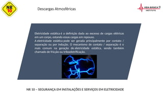 Descargas Atmosféricas
Eletricidade estática é a definição dada ao excesso de cargas elétricas
em um corpo, estando essas cargas em repouso.
A eletricidade estática pode ser gerada principalmente por contato /
separação ou por indução. O mecanismo de contato / separação é o
mais comum na geração de eletricidade estática, sendo também
chamado de fricção ou triboeletrificação.
NR 10 – SEGURANÇA EM INSTALAÇÕES E SERVIÇOS EM ELETRICIDADE
 