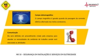 NR 10 – SEGURANÇA EM INSTALAÇÕES E SERVIÇOS EM ELETRICIDADE
Campo eletomagnético
O campo magnético é gerado quando da passagem da corrente
elétrica alternada nos meios condutores.
Comunicação
Ela será definida em procedimento criado pela empresa para
atender as necessidades do ambiente de trabalho aonde será
executada as atividades
 