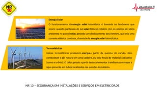 NR 10 – SEGURANÇA EM INSTALAÇÕES E SERVIÇOS EM ELETRICIDADE
Energia Solar
O funcionamento da energia solar fotovoltaica é baseado no fenômeno que
ocorre quando partículas de luz solar (fótons) colidem com os átomos de silício
presentes no painel solar, gerando um deslocamento dos elétrons, que cria uma
corrente elétrica contínua, chamada de energia solar fotovoltaica.
Termoelétricas
Usinas termelétricas produzem energia a partir da queima de carvão, óleo
combustível e gás natural em uma caldeira, ou pela fissão de material radioativo
(como o urânio). O calor gerado a partir destes elementos transforma em vapor a
água presente em tubos localizados nas paredes da caldeira.
 