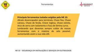 Principais ferramentas isoladas exigidas pela NR 10:
Alicate desencapador para terminais, Chave fixa, Chave
catraca, Chave de fenda, Chave inglesa, Chave estrela,
Arco de serra com isolamento e Faca de lâmina curva.
Lembrando que devemos sempre cuidar de nossas
ferramentas com o máximo de zelo possível,
aumentando assim a sua vida útil.
NR 10 – SEGURANÇA EM INSTALAÇÕES E SERVIÇOS EM ELETRICIDADE
Ferramentas
 