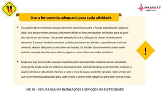  Os usuários de ferramentas manuais devem ter consciência sobre a função específica de cada uma
delas. Isso porque muitas pessoas costumam utilizar os itens para realizar atividades para as quais
eles não foram destinados. Um grande exemplo disso é a utilização de chaves de fenda como
alavancas. É comum também encontrar usuários que fazem dos alicates, especialmente o alicate
universal, objetos úteis para as mais diversas funções. Os alicates são comumente usados como
martelo, como pé-de-cabra para retirar pregos ou como chave para soltar parafusos.
 Ainda que haja ferramentas manuais específicas para desempenhar cada uma dessas atividades,
muita gente ainda insiste em utilizá-las de modo errado. Além de danificar as ferramentas manuais, o
usuário diminui a vida útil das mesmas e corre o risco de causar acidentes pessoais. Opte sempre por
usar as ferramentas adequadas para cada função e jamais tente adaptá-las para fazer outras coisas.
Use a ferramenta adequada para cada atividade
!
NR 10 – SEGURANÇA EM INSTALAÇÕES E SERVIÇOS EM ELETRICIDADE
 