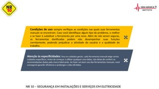Atenção às especificidades: fora os cuidados gerais, cada ferramenta manual exige certos
cuidados específicos. Antes de começar a utilizar qualquer uma delas, não deixe de conferir as
recomendações dadas pela marca fabricante. Ao fazer um bom uso das ferramentas manuais, você
conseguirá garantir eficiência e prolongar a vida útil delas.
Condições de uso: sempre verifique as condições nas quais suas ferramentas
manuais se encontram. Caso você identifique algum tipo de problema, o melhor
a se fazer é substituir a ferramenta por uma nova. Além de não serem seguras,
as ferramentas danificadas podem não desempenhar suas funções
corretamente, podendo prejudicar a atividade do usuário e a qualidade do
trabalho.
NR 10 – SEGURANÇA EM INSTALAÇÕES E SERVIÇOS EM ELETRICIDADE
 