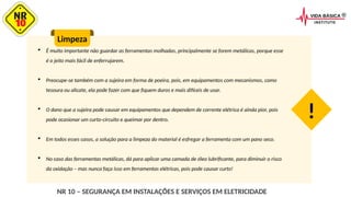  É muito importante não guardar as ferramentas molhadas, principalmente se forem metálicas, porque esse
é o jeito mais fácil de enferrujarem.
 Preocupe-se também com a sujeira em forma de poeira, pois, em equipamentos com mecanismos, como
tesoura ou alicate, ela pode fazer com que fiquem duros e mais difíceis de usar.
 O dano que a sujeira pode causar em equipamentos que dependem de corrente elétrica é ainda pior, pois
pode ocasionar um curto-circuito e queimar por dentro.
 Em todos esses casos, a solução para a limpeza do material é esfregar a ferramenta com um pano seco.
 No caso das ferramentas metálicas, dá para aplicar uma camada de óleo lubrificante, para diminuir o risco
da oxidação – mas nunca faça isso em ferramentas elétricas, pois pode causar curto!
Limpeza
!
NR 10 – SEGURANÇA EM INSTALAÇÕES E SERVIÇOS EM ELETRICIDADE
 