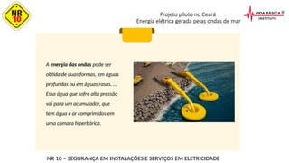 Projeto piloto no Ceará
Energia elétrica gerada pelas ondas do mar
A energia das ondas pode ser
obtida de duas formas, em águas
profundas ou em águas rasas. ...
Essa água que sofre alta pressão
vai para um acumulador, que
tem água e ar comprimidos em
uma câmara hiperbárica.
NR 10 – SEGURANÇA EM INSTALAÇÕES E SERVIÇOS EM ELETRICIDADE
 