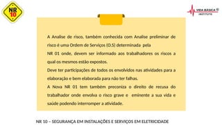 A Analise de risco, também conhecida com Analise preliminar de
risco é uma Ordem de Serviços (O.S) determinada pela
NR 01 onde, devem ser informado aos trabalhadores os riscos a
qual os mesmos estão expostos.
Deve ter participações de todos os envolvidos nas atividades para a
elaboração e bem elaborada para não ter falhas.
A Nova NR 01 tem também preconiza o direito de recusa do
trabalhador onde envolva o risco grave e eminente a sua vida e
saúde podendo interromper a atividade.
NR 10 – SEGURANÇA EM INSTALAÇÕES E SERVIÇOS EM ELETRICIDADE
 