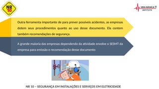 Outra ferramenta importante de para prever possíveis acidentes, as empresas
dotem seus procedimentos quanto ao uso desse documento. Ela contem
também recomendações de segurança.
A grande maioria das empresas dependendo da atividade envolve o SESMT da
empresa para emissão e recomendação desse documento
NR 10 – SEGURANÇA EM INSTALAÇÕES E SERVIÇOS EM ELETRICIDADE
 