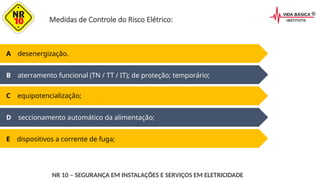Medidas de Controle do Risco Elétrico:
D seccionamento automático da alimentação;
E dispositivos a corrente de fuga;
A desenergização.
B aterramento funcional (TN / TT / IT); de proteção; temporário;
C equipotencialização;
NR 10 – SEGURANÇA EM INSTALAÇÕES E SERVIÇOS EM ELETRICIDADE
 