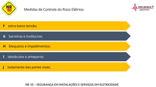 Medidas de Controle do Risco Elétrico:
I obstáculos e anteparos;
J isolamento das partes vivas;
F extra baixa tensão;
G barreiras e invólucros;
H bloqueios e impedimentos;
NR 10 – SEGURANÇA EM INSTALAÇÕES E SERVIÇOS EM ELETRICIDADE
 