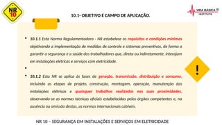 10.1- OBJETIVO E CAMPO DE APLICAÇÃO.
 10.1.1 Esta Norma Regulamentadora - NR estabelece os requisitos e condições mínimas
objetivando a implementação de medidas de controle e sistemas preventivos, de forma a
garantir a segurança e a saúde dos trabalhadores que, direta ou indiretamente, interajam
em instalações elétricas e serviços com eletricidade.

 10.1.2 Esta NR se aplica às fases de geração, transmissão, distribuição e consumo,
incluindo as etapas de projeto, construção, montagem, operação, manutenção das
instalações elétricas e quaisquer trabalhos realizados nas suas proximidades,
observando-se as normas técnicas oficiais estabelecidas pelos órgãos competentes e, na
ausência ou omissão destas, as normas internacionais cabíveis.
!
NR 10 – SEGURANÇA EM INSTALAÇÕES E SERVIÇOS EM ELETRICIDADE
 