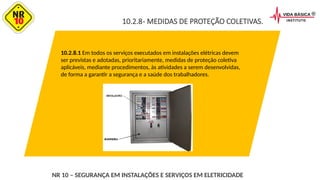 10.2.8- MEDIDAS DE PROTEÇÃO COLETIVAS.
10.2.8.1 Em todos os serviços executados em instalações elétricas devem
ser previstas e adotadas, prioritariamente, medidas de proteção coletiva
aplicáveis, mediante procedimentos, às atividades a serem desenvolvidas,
de forma a garantir a segurança e a saúde dos trabalhadores.
NR 10 – SEGURANÇA EM INSTALAÇÕES E SERVIÇOS EM ELETRICIDADE
 