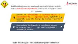 10.2.4 Os estabelecimentos com carga instalada superior a 75 kW devem constituir e
manter o Prontuário de Instalações Elétricas, contendo, além do disposto no subitem
10.2.3, no mínimo:
documentação das inspeções e medições do sistema
de proteção contra descargas atmosféricas e
aterramentos elétricos;
conjunto de procedimentos e instruções técnicas e
administrativas de segurança e saúde, implantadas e
relacionadas a esta NR e descrição das medidas de controle
existentes;
a)
b)
NR 10 – SEGURANÇA EM INSTALAÇÕES E SERVIÇOS EM ELETRICIDADE
 