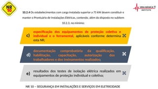10.2.4 Os estabelecimentos com carga instalada superior a 75 kW devem constituir e
manter o Prontuário de Instalações Elétricas, contendo, além do disposto no subitem
10.2.3, no mínimo:
resultados dos testes de isolação elétrica realizados em
equipamentos de proteção individual e coletiva;
documentação comprobatória da qualificação,
habilitação, capacitação, autorização dos
trabalhadores e dos treinamentos realizados;
especificação dos equipamentos de proteção coletiva e
individual e o ferramental, aplicáveis conforme determina
esta NR;
c)
d)
e)
NR 10 – SEGURANÇA EM INSTALAÇÕES E SERVIÇOS EM ELETRICIDADE
 