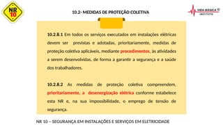 10.2.8.1 Em todos os serviços executados em instalações elétricas
devem ser previstas e adotadas, prioritariamente, medidas de
proteção coletiva aplicáveis, mediante procedimentos, às atividades
a serem desenvolvidas, de forma a garantir a segurança e a saúde
dos trabalhadores.
10.2.8.2 As medidas de proteção coletiva compreendem,
prioritariamente, a desenergização elétrica conforme estabelece
esta NR e, na sua impossibilidade, o emprego de tensão de
segurança.
NR 10 – SEGURANÇA EM INSTALAÇÕES E SERVIÇOS EM ELETRICIDADE
10.2- MEDIDAS DE PROTEÇÃO COLETIVA
 