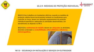 10.2.9- MEDIDAS DE PROTEÇÃO INDIVIDUAL.
10.2.9.1 Nos trabalhos em instalações elétricas, quando as medidas de
proteção coletiva forem tecnicamente inviáveis ou insuficientes para
controlar os riscos, devem ser adotados equipamentos de proteção
individual específicos e adequados às atividades desenvolvidas, em
atendimento ao disposto na NR 6.
10.2.9.2 As vestimentas de trabalho devem ser adequadas às atividades,
devendo contemplar a condutibilidade, inflamabilidade e influências
eletromagnéticas.
NR 10 – SEGURANÇA EM INSTALAÇÕES E SERVIÇOS EM ELETRICIDADE
 