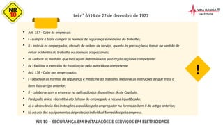 Lei nº 6514 de 22 de dezembro de 1977
 Art. 157 - Cabe às empresas:
 I - cumprir e fazer cumprir as normas de segurança e medicina do trabalho;
 II - instruir os empregados, através de ordens de serviço, quanto às precauções a tomar no sentido de
evitar acidentes do trabalho ou doenças ocupacionais;
 III - adotar as medidas que lhes sejam determinadas pelo órgão regional competente;
 IV - facilitar o exercício da fiscalização pela autoridade competente.
 Art. 158 - Cabe aos empregados:
 I - observar as normas de segurança e medicina do trabalho, inclusive as instruções de que trata o
item II do artigo anterior;
 Il - colaborar com a empresa na aplicação dos dispositivos deste Capítulo.
 Parágrafo único - Constitui ato faltoso do empregado a recusa injustificada:
 a) à observância das instruções expedidas pelo empregador na forma do item II do artigo anterior;
 b) ao uso dos equipamentos de proteção individual fornecidos pela empresa.
!
NR 10 – SEGURANÇA EM INSTALAÇÕES E SERVIÇOS EM ELETRICIDADE
 